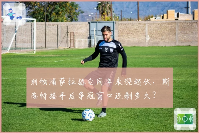 利物浦萨拉赫合同年表现起伏,斯洛特接手后争冠窗口还剩多久?
