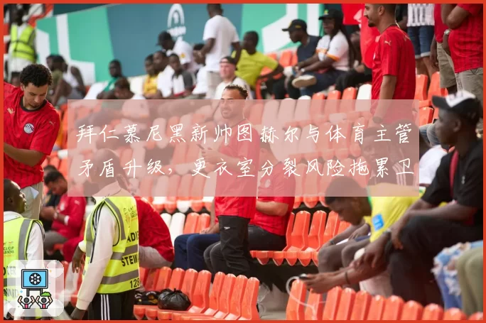 拜仁慕尼黑新帅图赫尔与体育主管矛盾升级，更衣室分裂风险拖累卫冕