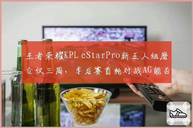 王者荣耀KPL eStarPro新五人组磨合仅三周，季后赛首轮对战AG能否无缝衔接？