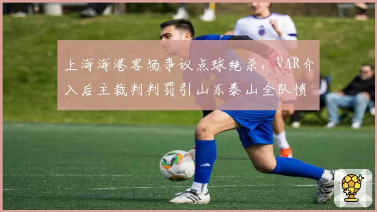 上海海港客场争议点球绝杀，VAR介入后主裁判判罚引山东泰山全队愤怒
