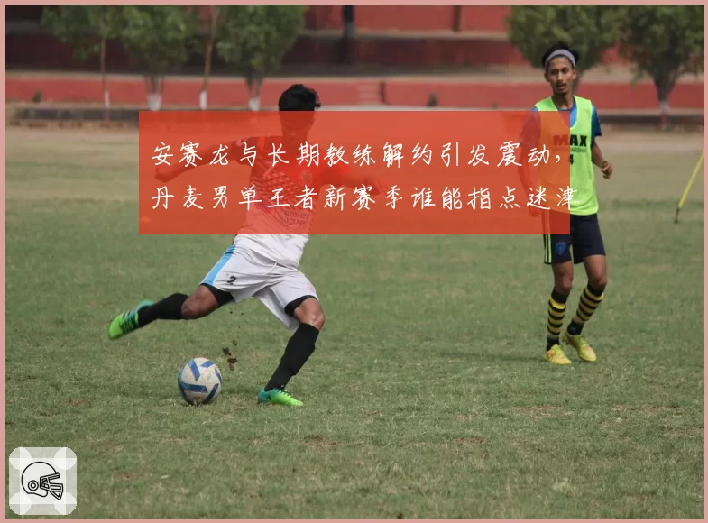 安赛龙与长期教练解约引发震动,丹麦男单王者新赛季谁能指点迷津?