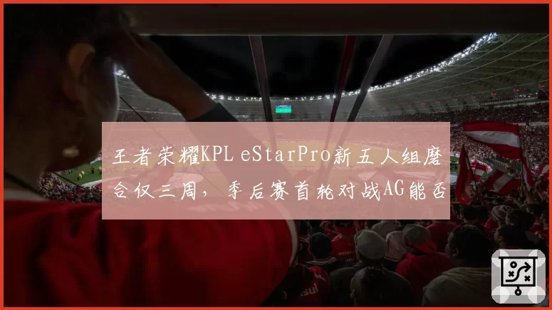 王者荣耀KPL eStarPro新五人组磨合仅三周，季后赛首轮对战AG能否无缝衔接？