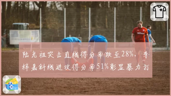 陆光祖突击直线得分率跌至28%,李梓嘉斜线进攻得分率51%彰显暴力打法差距