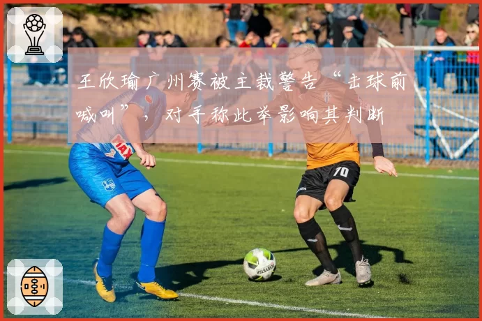 王欣瑜广州赛被主裁警告“击球前喊叫”，对手称此举影响其判断