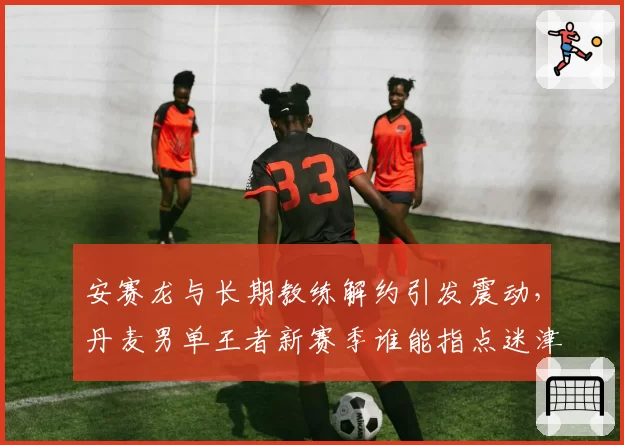 安赛龙与长期教练解约引发震动,丹麦男单王者新赛季谁能指点迷津?