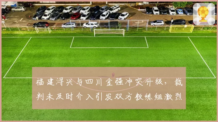福建浔兴与四川金强冲突升级，裁判未及时介入引发双方教练组激烈对峙