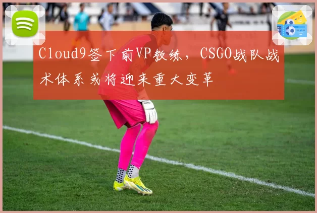 Cloud9签下前VP教练,CSGO战队战术体系或将迎来重大变革