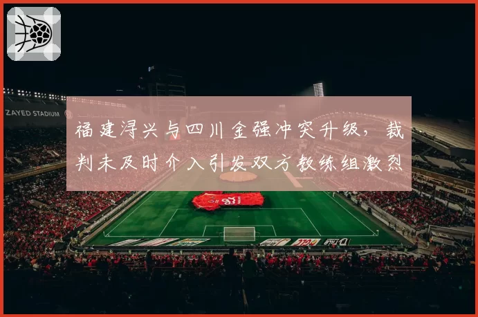 福建浔兴与四川金强冲突升级，裁判未及时介入引发双方教练组激烈对峙