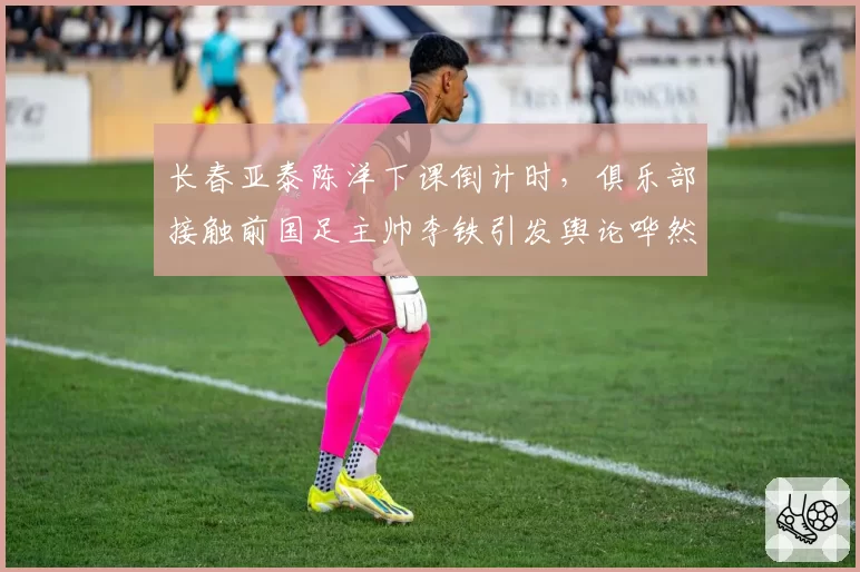 长春亚泰陈洋下课倒计时，俱乐部接触前国足主帅李铁引发舆论哗然