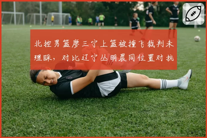 北控男篮廖三宁上篮被撞飞裁判未理睬，对比辽宁丛明晨同位置对抗判罚天壤之别