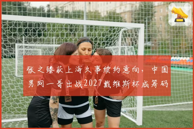 张之臻获上海久事续约意向，中国男网一哥出战2027戴维斯杯成筹码