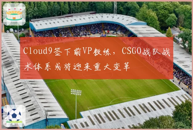 Cloud9签下前VP教练,CSGO战队战术体系或将迎来重大变革