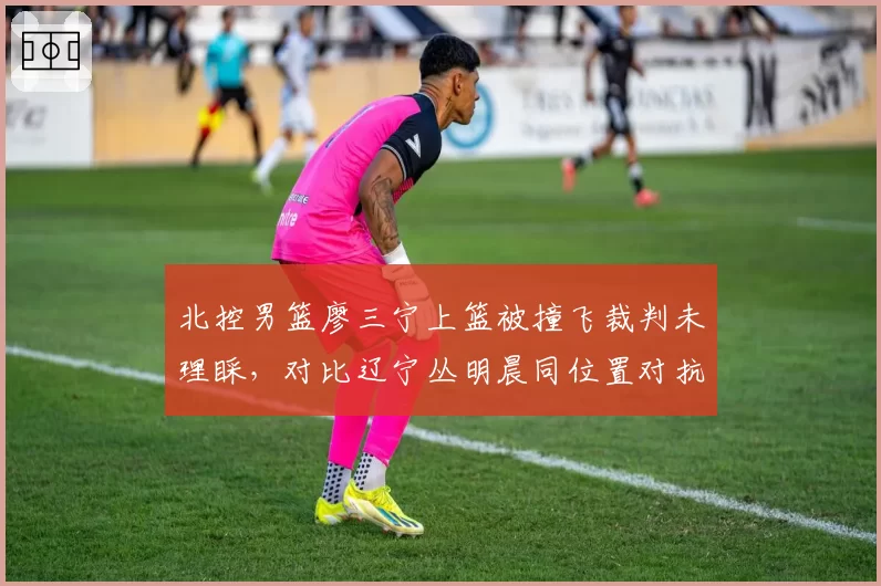 北控男篮廖三宁上篮被撞飞裁判未理睬,对比辽宁丛明晨同位置对抗判罚天壤之别