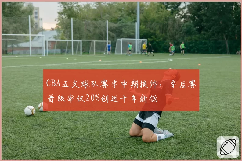 CBA五支球队赛季中期换帅，季后赛晋级率仅20%创近十年新低