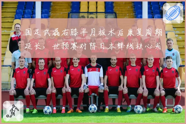 国足武磊右膝半月板术后康复周期延长,世预赛对阵日本锋线核心或确定缺席