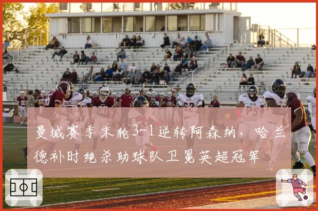 曼城赛季末轮3-1逆转阿森纳,哈兰德补时绝杀助球队卫冕英超冠军