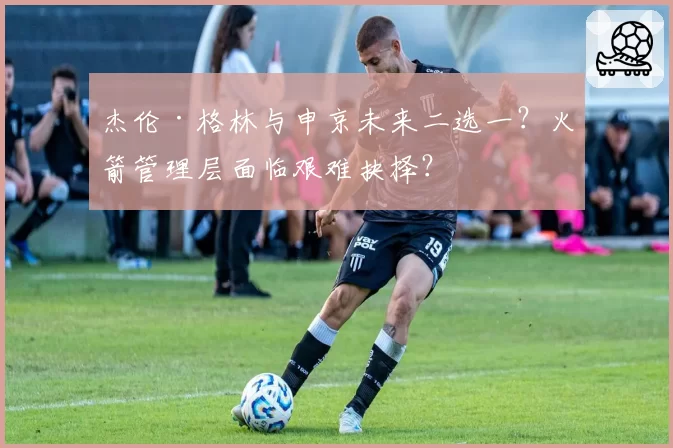 杰伦·格林与申京未来二选一？火箭管理层面临艰难抉择？