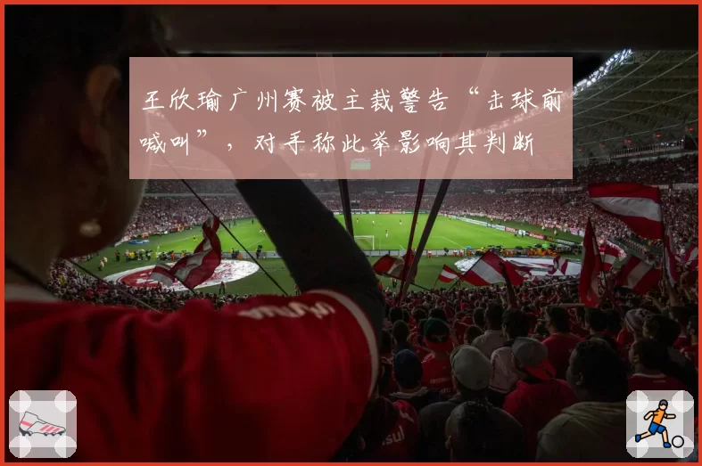 王欣瑜广州赛被主裁警告“击球前喊叫”，对手称此举影响其判断