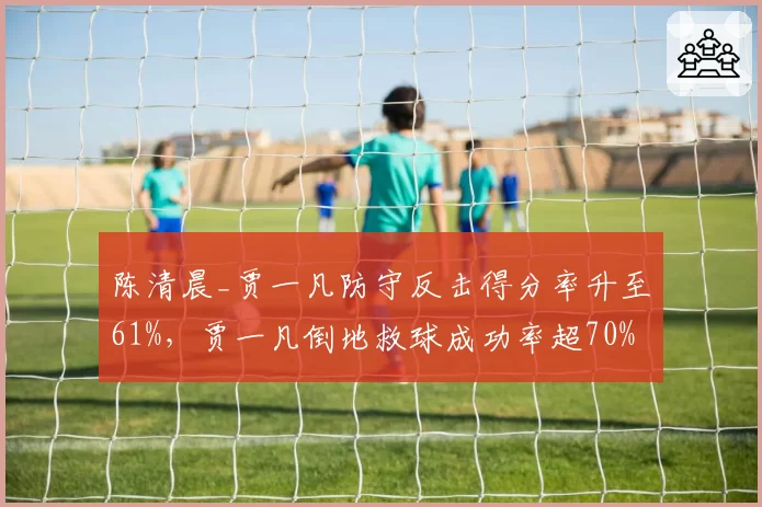 陈清晨_贾一凡防守反击得分率升至61%，贾一凡倒地救球成功率超70%