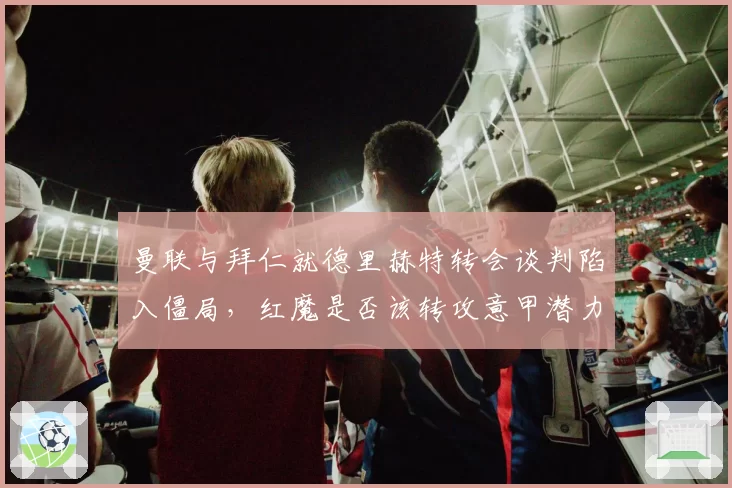曼联与拜仁就德里赫特转会谈判陷入僵局，红魔是否该转攻意甲潜力新星？
