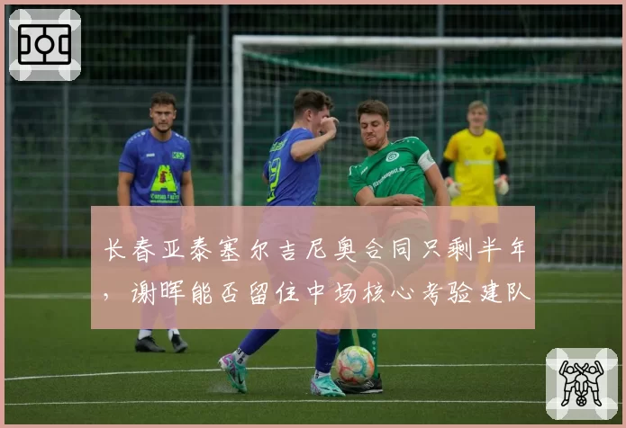 长春亚泰塞尔吉尼奥合同只剩半年，谢晖能否留住中场核心考验建队思路