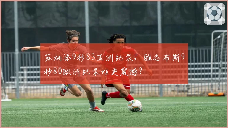 苏炳添9秒83亚洲纪录,雅各布斯9秒80欧洲纪录谁更震撼?