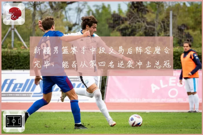 新疆男篮赛季中段交易后阵容磨合完毕,能否从第四名逆袭冲击总冠军?
