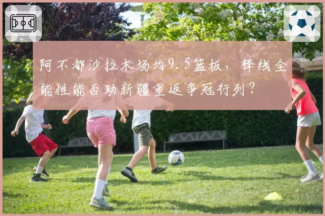 阿不都沙拉木场均9.5篮板，锋线全能性能否助新疆重返争冠行列？
