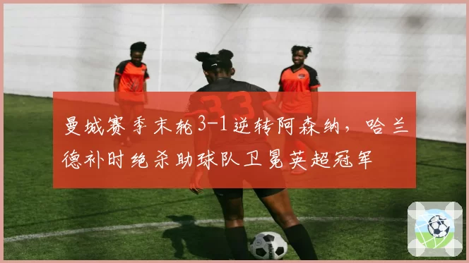 曼城赛季末轮3-1逆转阿森纳,哈兰德补时绝杀助球队卫冕英超冠军