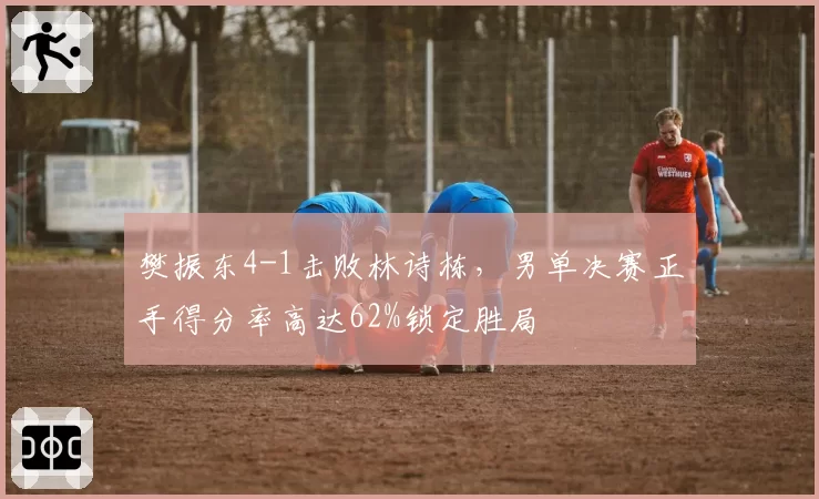 樊振东4-1击败林诗栋,男单决赛正手得分率高达62%锁定胜局