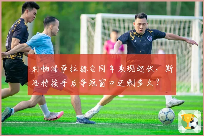 利物浦萨拉赫合同年表现起伏,斯洛特接手后争冠窗口还剩多久?
