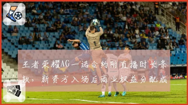 王者荣耀AG一诺合约附直播时长条款,新资方入场后商业权益分配成焦点