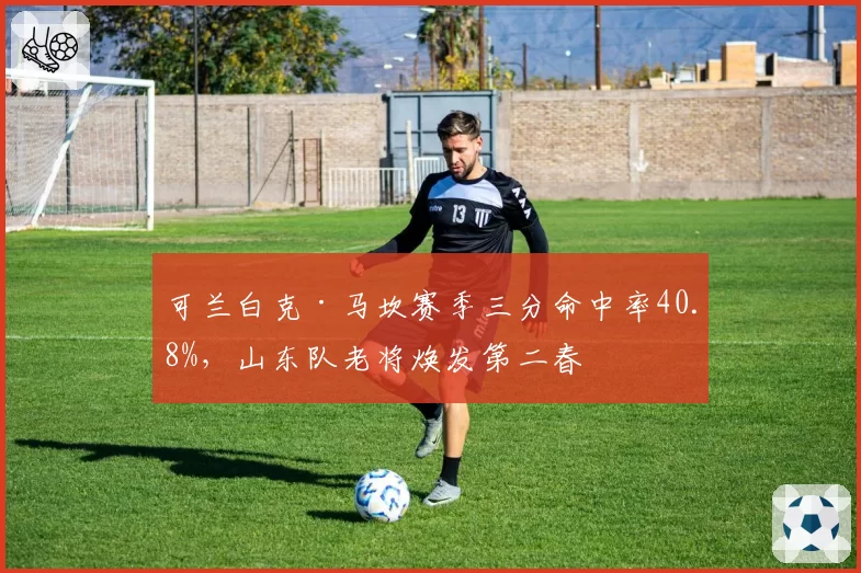 可兰白克·马坎赛季三分命中率40.8%，山东队老将焕发第二春