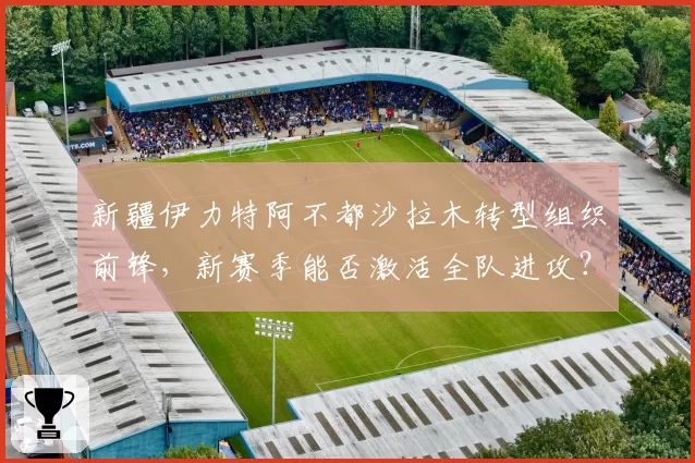 新疆伊力特阿不都沙拉木转型组织前锋，新赛季能否激活全队进攻？