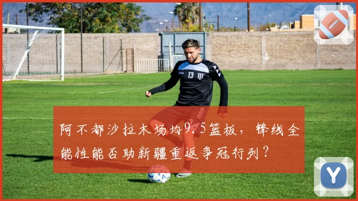 阿不都沙拉木场均9.5篮板，锋线全能性能否助新疆重返争冠行列？
