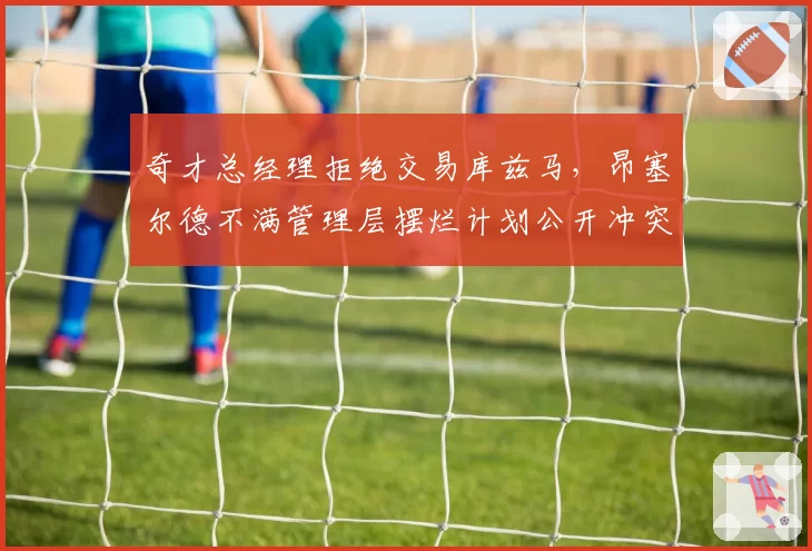 奇才总经理拒绝交易库兹马,昂塞尔德不满管理层摆烂计划公开冲突