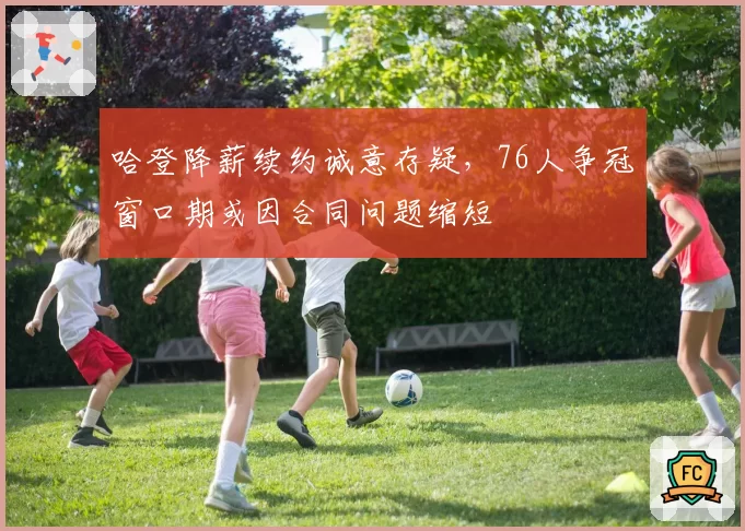 哈登降薪续约诚意存疑，76人争冠窗口期或因合同问题缩短