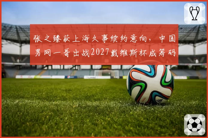 张之臻获上海久事续约意向，中国男网一哥出战2027戴维斯杯成筹码